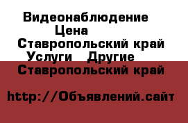 Видеонаблюдение › Цена ­ 500 - Ставропольский край Услуги » Другие   . Ставропольский край